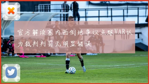 官方解读塞内西倒地争议点球VAR认为裁判判罚无明显错误