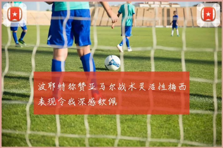 波耶特称赞亚马尔战术灵活性梅西表现令我深感钦佩