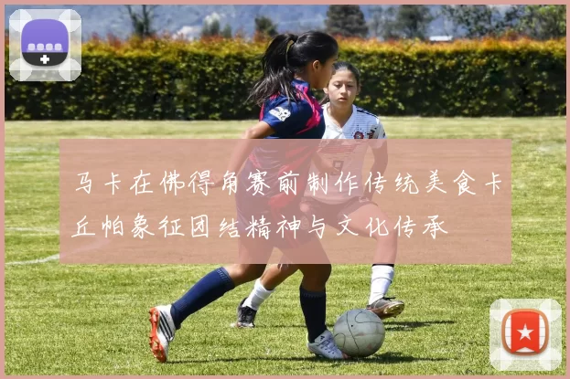 马卡在佛得角赛前制作传统美食卡丘帕象征团结精神与文化传承