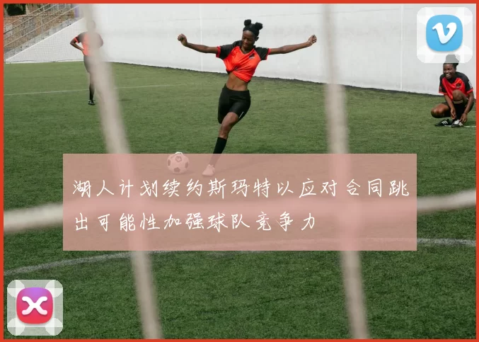 湖人计划续约斯玛特以应对合同跳出可能性加强球队竞争力