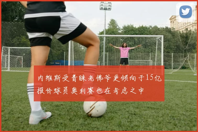 内维斯受青睐老佛爷更倾向于15亿报价球员奥利赛也在考虑之中