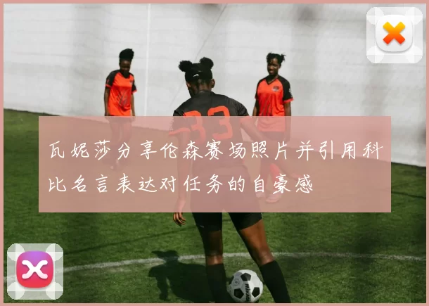 瓦妮莎分享伦森赛场照片并引用科比名言表达对任务的自豪感