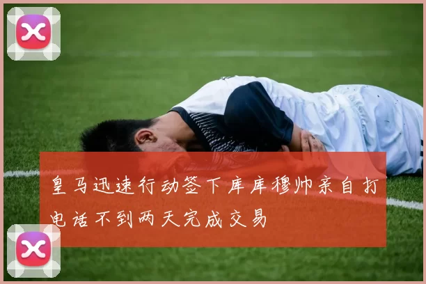 皇马迅速行动签下库库穆帅亲自打电话不到两天完成交易