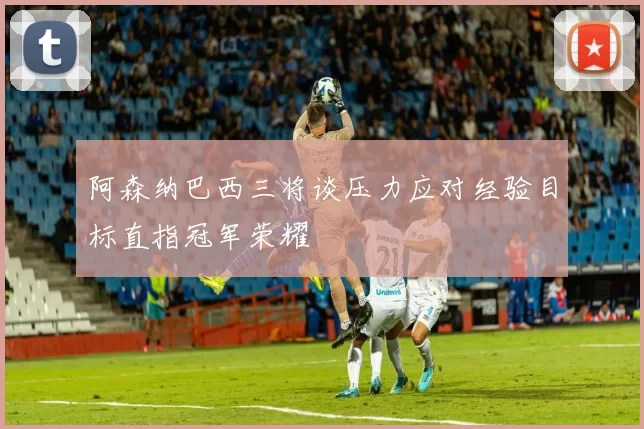 阿森纳巴西三将谈压力应对经验目标直指冠军荣耀