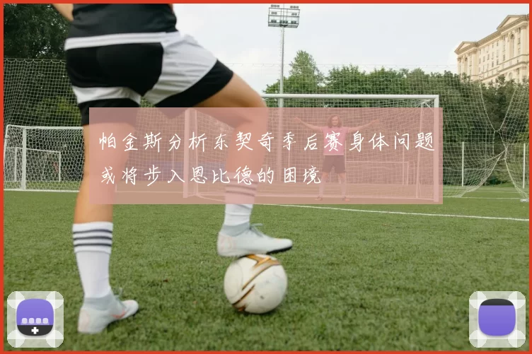 帕金斯分析东契奇季后赛身体问题或将步入恩比德的困境