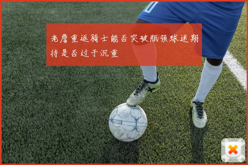 老詹重返骑士能否突破瓶颈球迷期待是否过于沉重