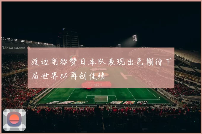渡边刚称赞日本队表现出色期待下届世界杯再创佳绩