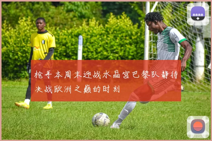 枪手本周末迎战水晶宫巴黎队静待决战欧洲之巅的时刻