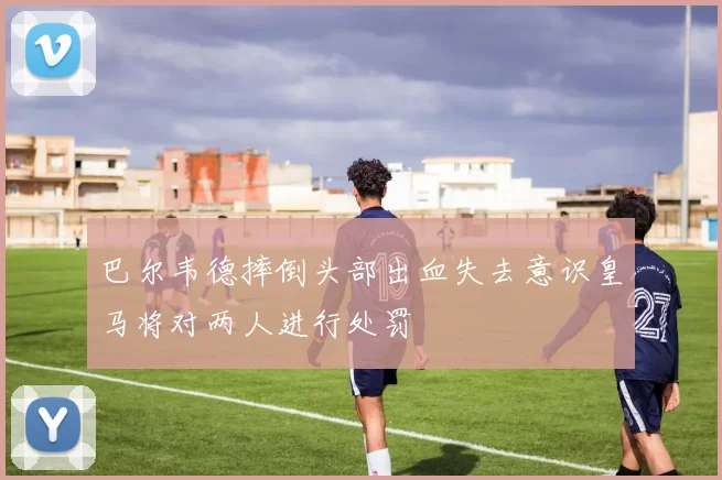 巴尔韦德摔倒头部出血失去意识皇马将对两人进行处罚